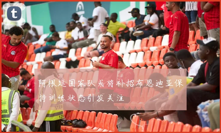 阿根廷国家队或将补招布恩迪亚保持训练状态引发关注