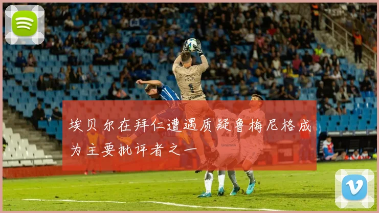 埃贝尔在拜仁遭遇质疑鲁梅尼格成为主要批评者之一