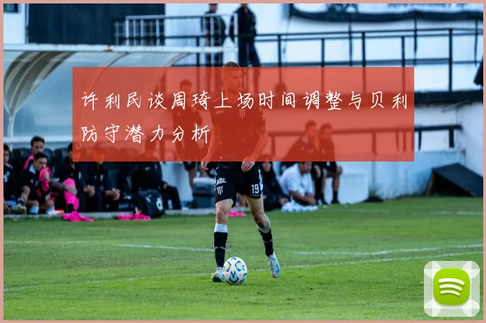 许利民谈周琦上场时间调整与贝利防守潜力分析