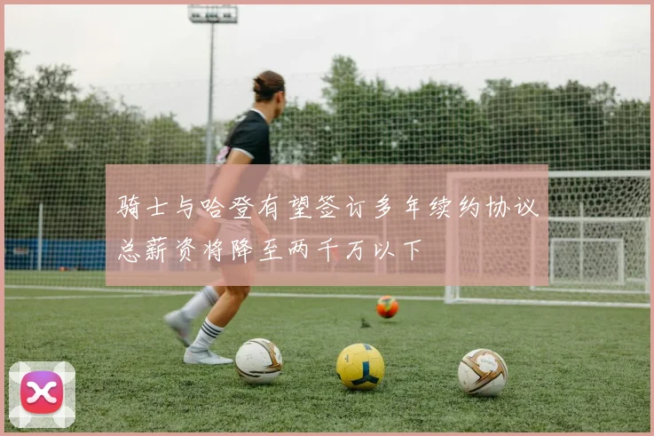 骑士与哈登有望签订多年续约协议总薪资将降至两千万以下