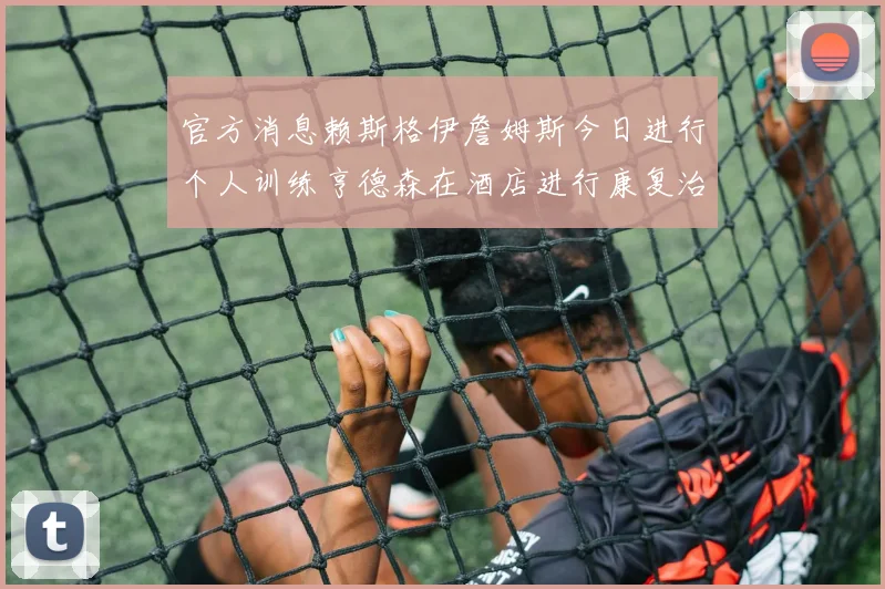 官方消息赖斯格伊詹姆斯今日进行个人训练亨德森在酒店进行康复治疗