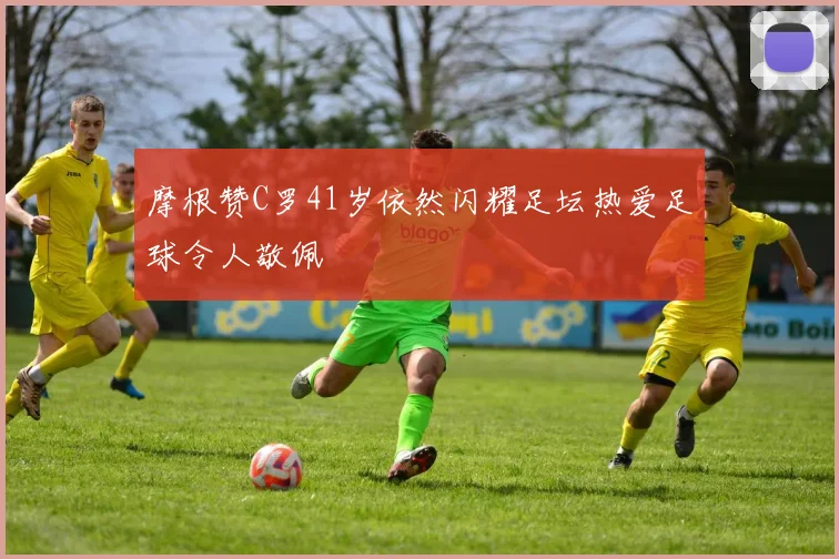 摩根赞C罗41岁依然闪耀足坛热爱足球令人敬佩