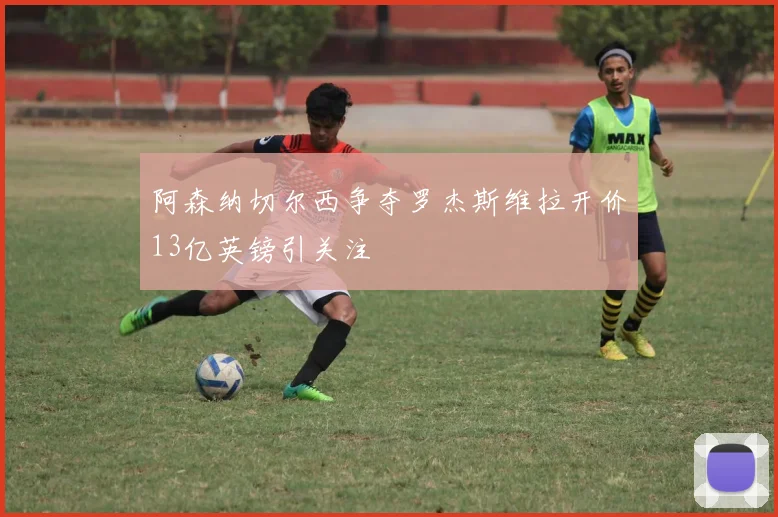 阿森纳切尔西争夺罗杰斯维拉开价13亿英镑引关注