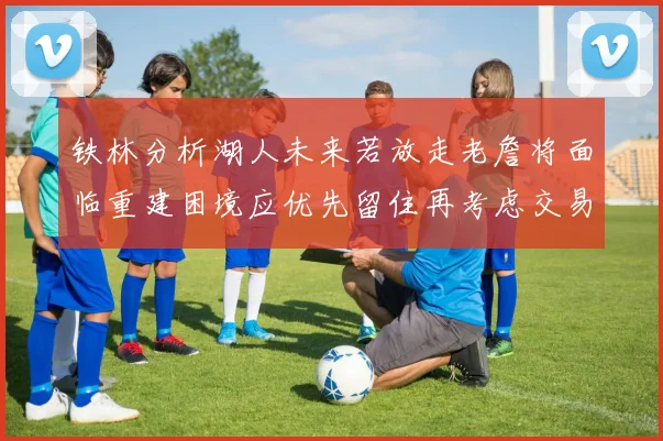 铁林分析湖人未来若放走老詹将面临重建困境应优先留住再考虑交易
