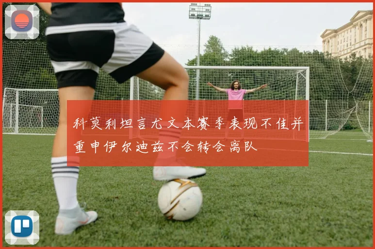 科莫利坦言尤文本赛季表现不佳并重申伊尔迪兹不会转会离队