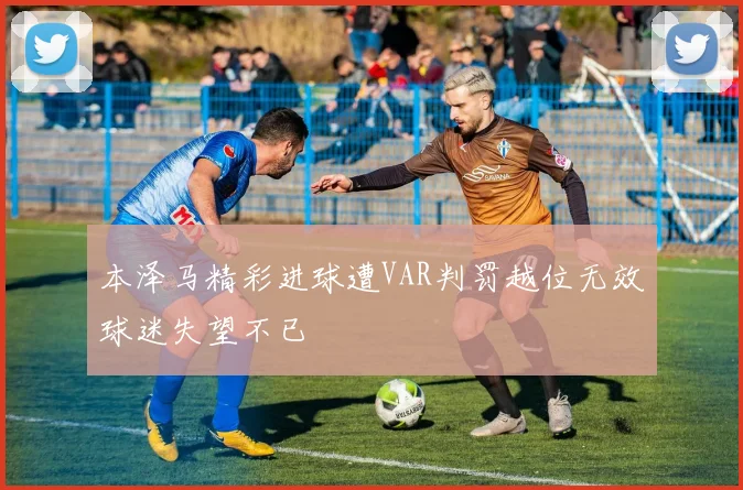 本泽马精彩进球遭VAR判罚越位无效球迷失望不已