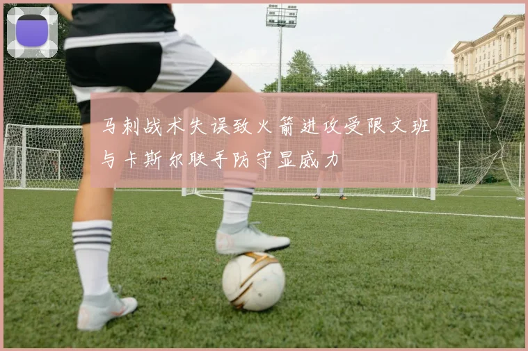 马刺战术失误致火箭进攻受限文班与卡斯尔联手防守显威力