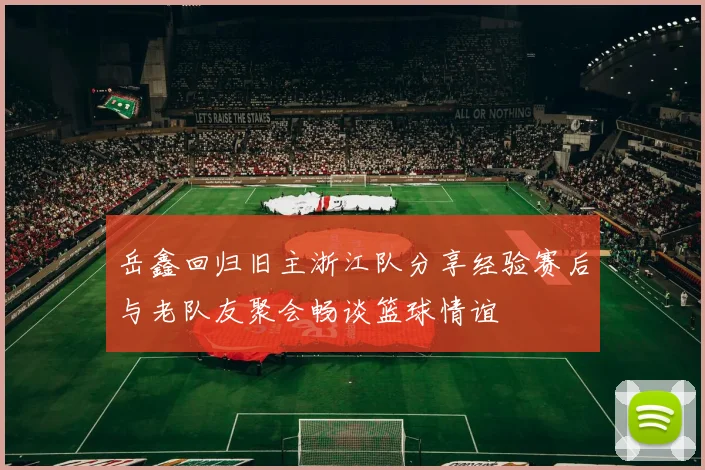 岳鑫回归旧主浙江队分享经验赛后与老队友聚会畅谈篮球情谊