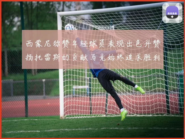 西蒙尼称赞年轻球员表现出色并赞扬托雷斯的贡献马竞始终追求胜利