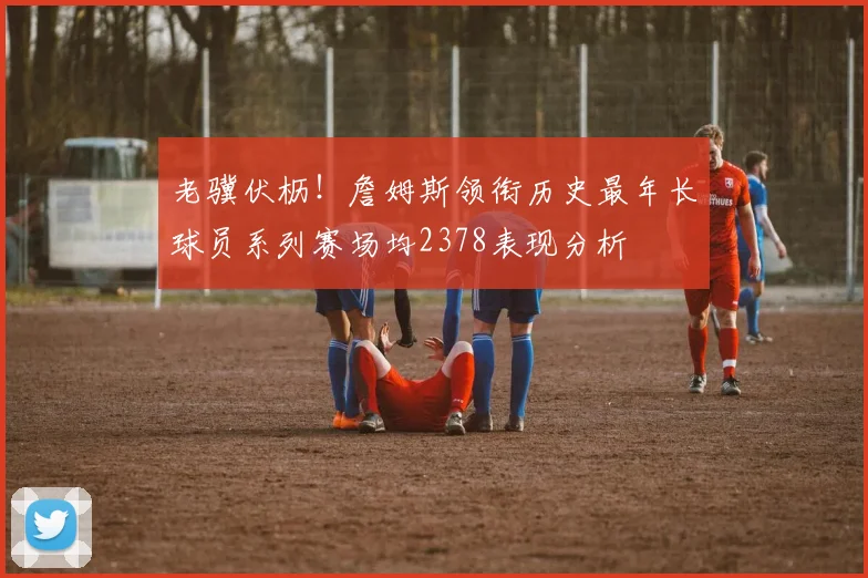 老骥伏枥！詹姆斯领衔历史最年长球员系列赛场均2378表现分析