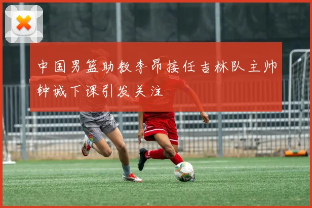 中国男篮助教李昂接任吉林队主帅钟诚下课引发关注