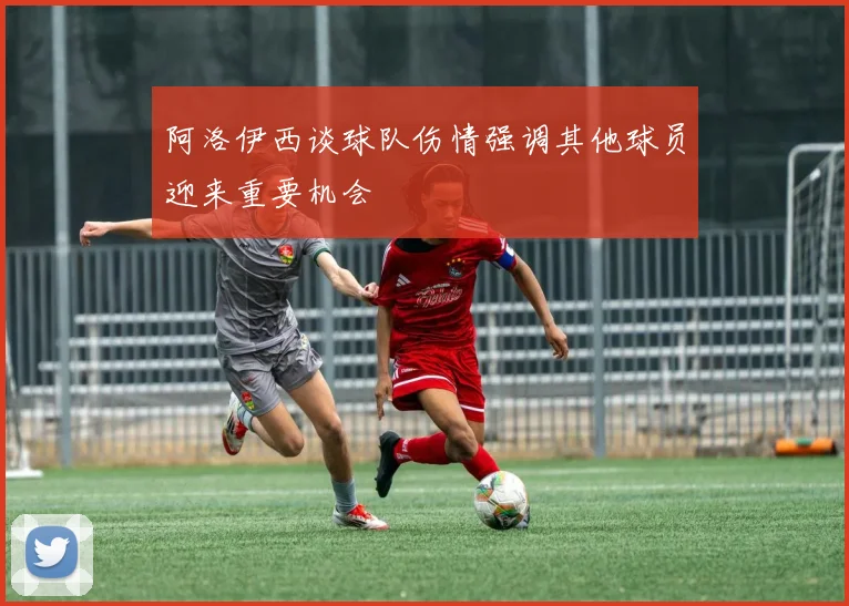 阿洛伊西谈球队伤情强调其他球员迎来重要机会