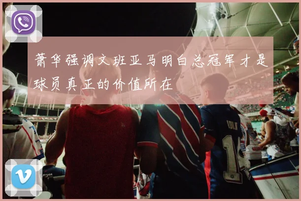 萧华强调文班亚马明白总冠军才是球员真正的价值所在