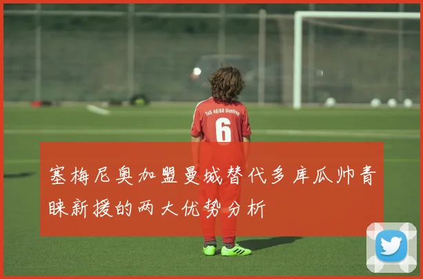 塞梅尼奥加盟曼城替代多库瓜帅青睐新援的两大优势分析